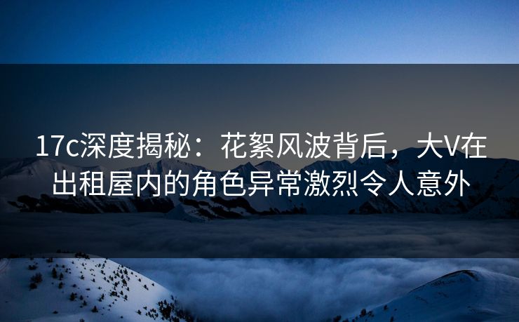 17c深度揭秘：花絮风波背后，大V在出租屋内的角色异常激烈令人意外