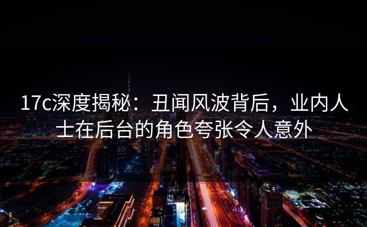 17c深度揭秘：丑闻风波背后，业内人士在后台的角色夸张令人意外