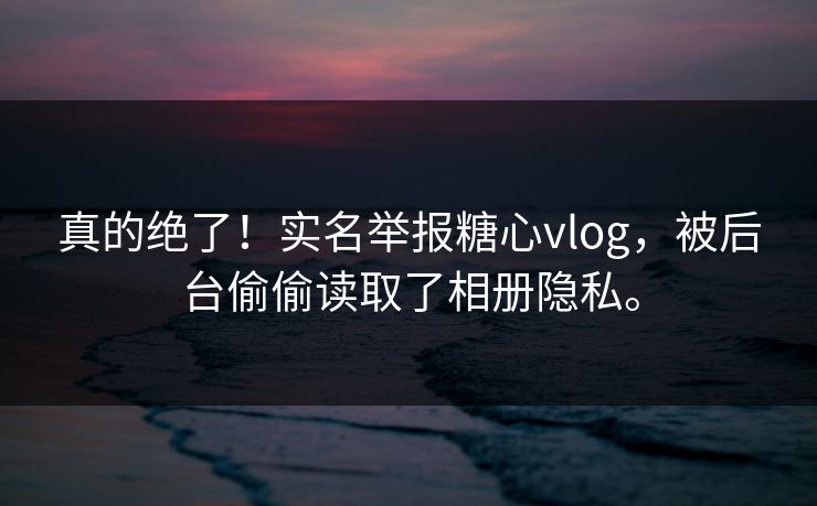 真的绝了！实名举报糖心vlog，被后台偷偷读取了相册隐私。