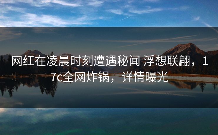 网红在凌晨时刻遭遇秘闻 浮想联翩，17c全网炸锅，详情曝光